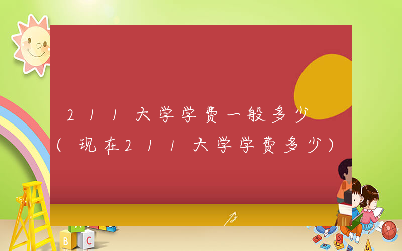 211大学学费一般多少 (现在211大学学费多少)